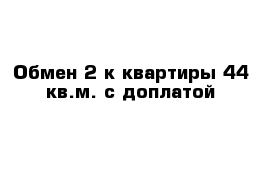 Обмен 2-к квартиры 44 кв.м. с доплатой